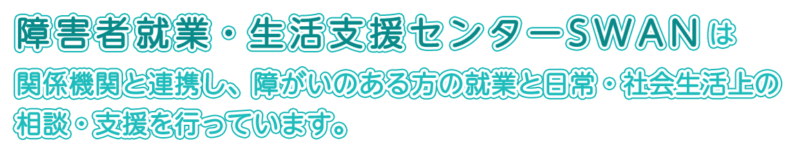 障害者就業・生活支援センターSWANは、関係機関と連携し、障がいのある方の就業と日常・社会生活上の相談・支援を行っています。